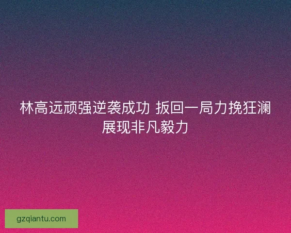 林高远顽强逆袭成功 扳回一局力挽狂澜展现非凡毅力