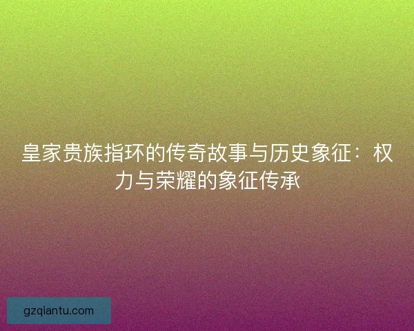 皇家贵族指环的传奇故事与历史象征：权力与荣耀的象征传承