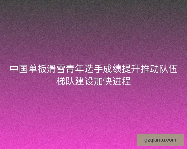 中国单板滑雪青年选手成绩提升推动队伍梯队建设加快进程 中国单板滑雪青年选手成绩提升推动队伍梯队建设加快进程