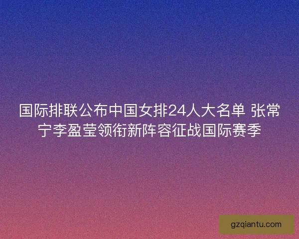 国际排联公布中国女排24人大名单 张常宁李盈莹领衔新阵容征战国际赛季
