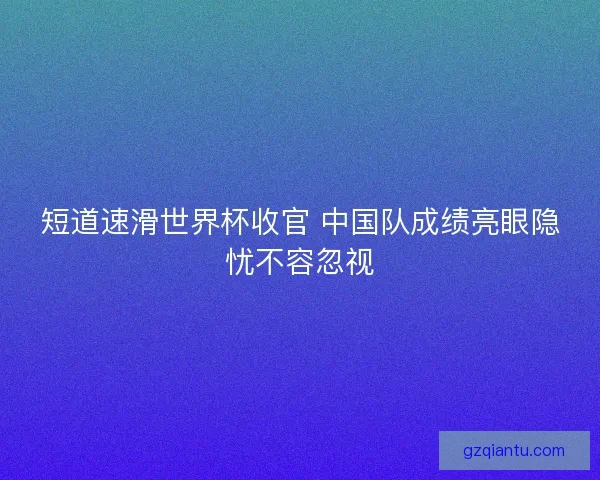 短道速滑世界杯收官 中国队成绩亮眼隐忧不容忽视 短道速滑世界杯收官 中国队成绩亮眼隐忧不容忽视