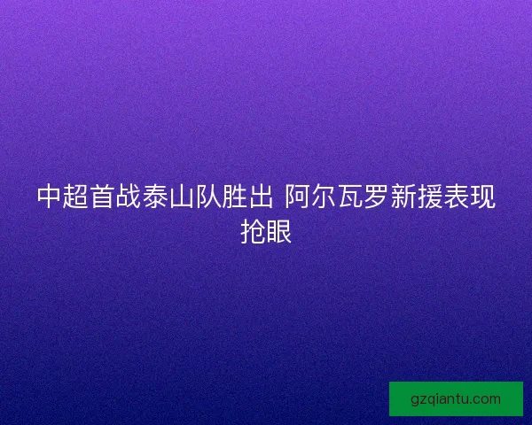 中超首战泰山队胜出 阿尔瓦罗新援表现抢眼 中超首战泰山队胜出 阿尔瓦罗新援表现抢眼