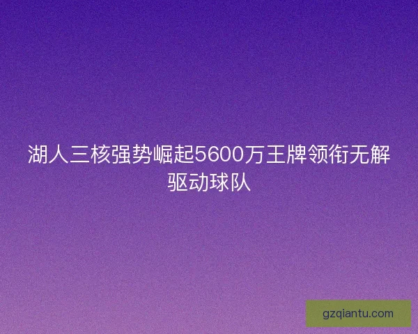湖人三核强势崛起5600万王牌领衔无解驱动球队 湖人三核强势崛起5600万王牌领衔无解驱动球队