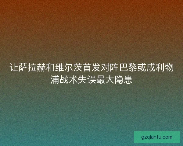 让萨拉赫和维尔茨首发对阵巴黎或成利物浦战术失误最大隐患 让萨拉赫和维尔茨首发对阵巴黎或成利物浦战术失误最大隐患
