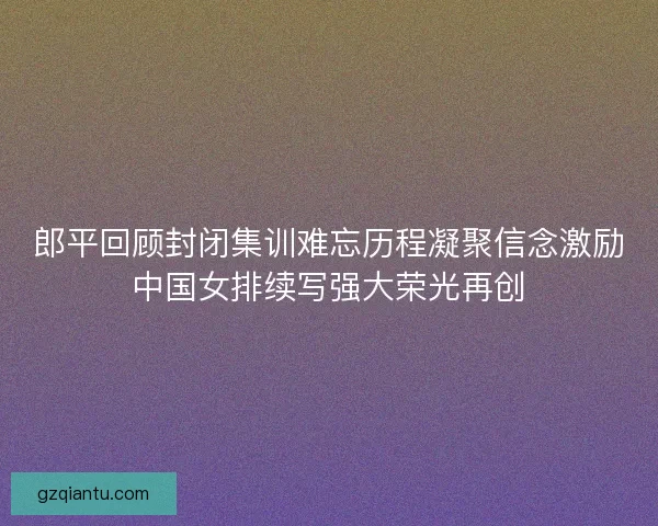 郎平回顾封闭集训难忘历程凝聚信念激励中国女排续写强大荣光再创