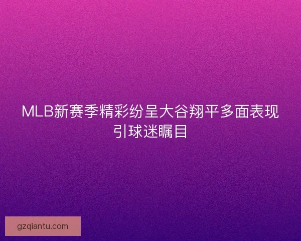 MLB新赛季精彩纷呈大谷翔平多面表现引球迷瞩目