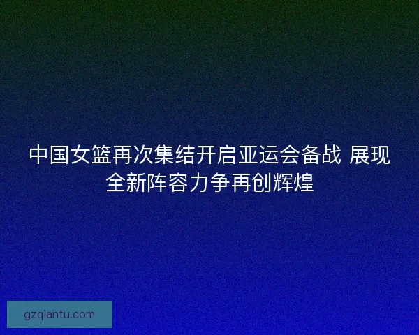 中国女篮再次集结开启亚运会备战 展现全新阵容力争再创辉煌
