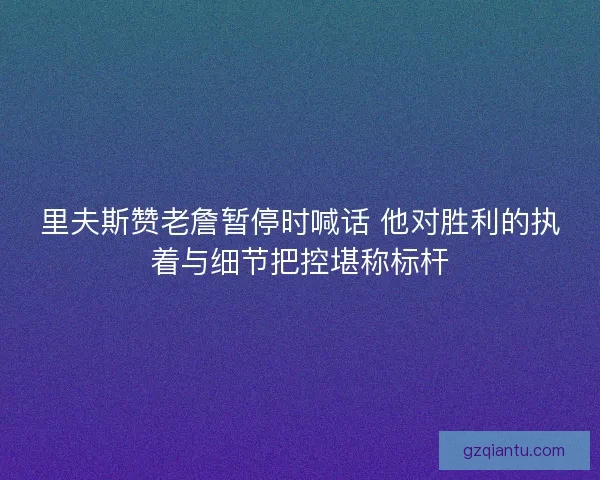 里夫斯赞老詹暂停时喊话 他对胜利的执着与细节把控堪称标杆 里夫斯赞老詹暂停时喊话 他对胜利的执着与细节把控堪称标杆