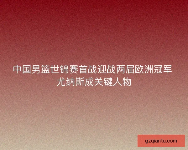 中国男篮世锦赛首战迎战两届欧洲冠军 尤纳斯成关键人物