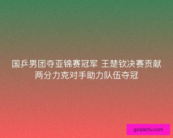 国乒男团夺亚锦赛冠军 王楚钦决赛贡献两分力克对手助力队伍夺冠 国乒男团夺亚锦赛冠军 王楚钦决赛贡献两分力克对手助力队伍夺冠