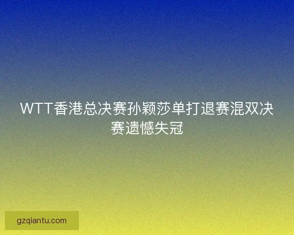 WTT香港总决赛孙颖莎单打退赛混双决赛遗憾失冠 WTT香港总决赛孙颖莎单打退赛混双决赛遗憾失冠